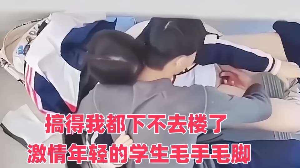 搞得我都下不去楼了 ！激情年轻的学生毛手毛脚的
